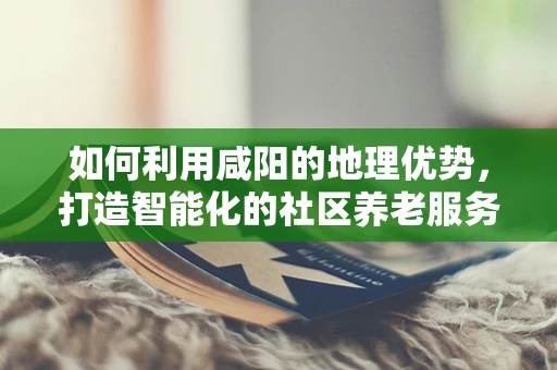 如何利用咸阳的地理优势，打造智能化的社区养老服务？