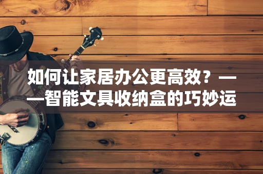 如何让家居办公更高效？——智能文具收纳盒的巧妙运用