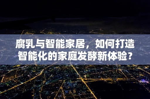 腐乳与智能家居，如何打造智能化的家庭发酵新体验？