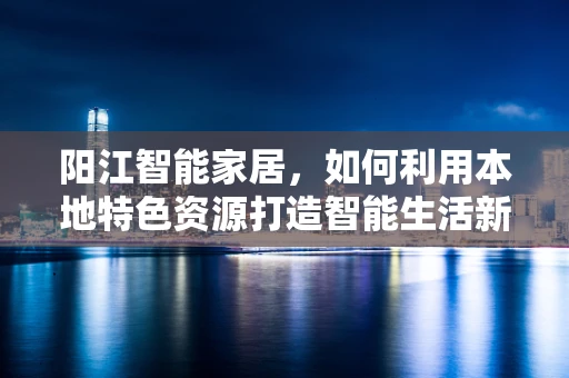 阳江智能家居，如何利用本地特色资源打造智能生活新体验？