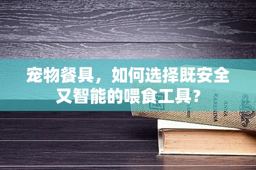 宠物餐具，如何选择既安全又智能的喂食工具？