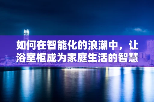 如何在智能化的浪潮中，让浴室柜成为家庭生活的智慧节点？