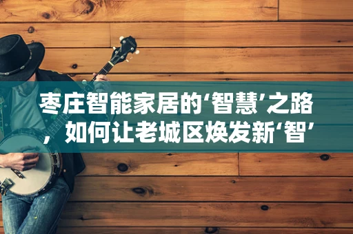 枣庄智能家居的‘智慧’之路，如何让老城区焕发新‘智’彩？