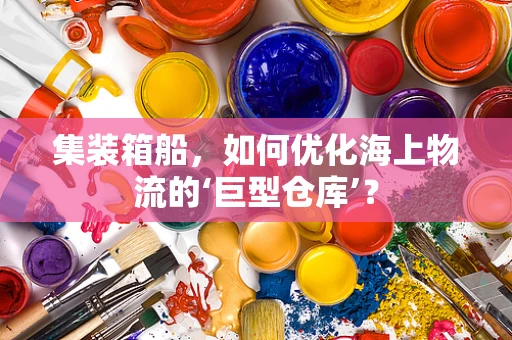 集装箱船，如何优化海上物流的‘巨型仓库’？