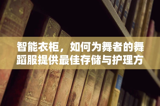 智能衣柜，如何为舞者的舞蹈服提供最佳存储与护理方案？