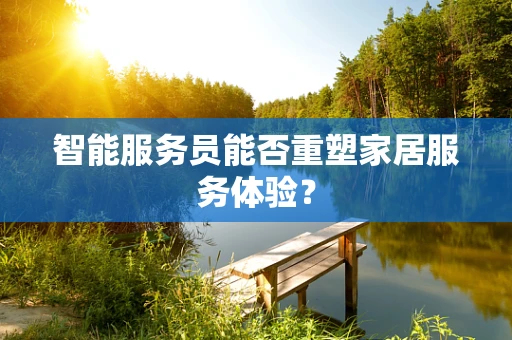 智能服务员能否重塑家居服务体验？