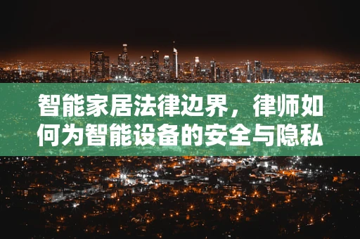 智能家居法律边界，律师如何为智能设备的安全与隐私保驾护航？