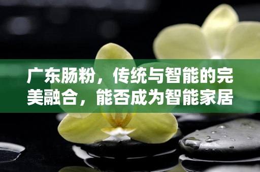 广东肠粉，传统与智能的完美融合，能否成为智能家居的味觉新宠？