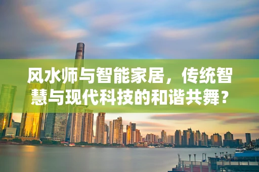 风水师与智能家居，传统智慧与现代科技的和谐共舞？