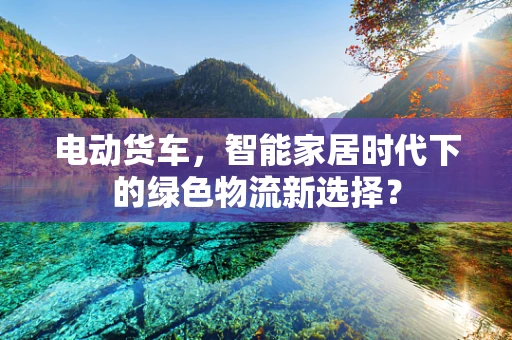 电动货车，智能家居时代下的绿色物流新选择？