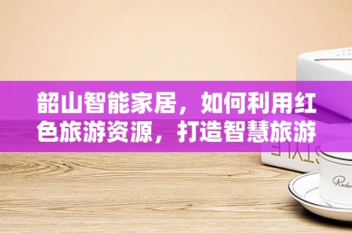 韶山智能家居，如何利用红色旅游资源，打造智慧旅游新体验？