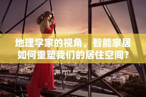 地理学家的视角，智能家居如何重塑我们的居住空间？