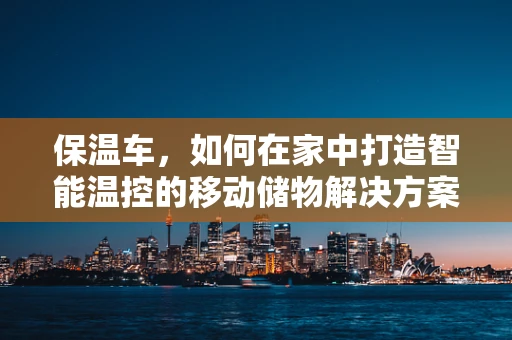 保温车，如何在家中打造智能温控的移动储物解决方案？