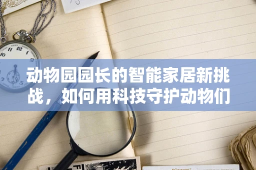 动物园园长的智能家居新挑战，如何用科技守护动物们的幸福生活？