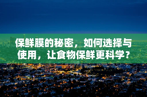 保鲜膜的秘密，如何选择与使用，让食物保鲜更科学？