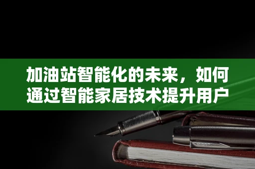加油站智能化的未来，如何通过智能家居技术提升用户体验？