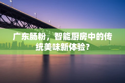 广东肠粉，智能厨房中的传统美味新体验？