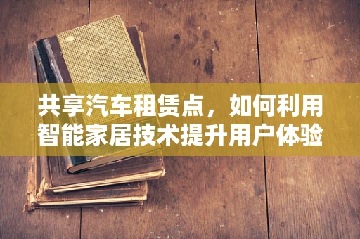 共享汽车租赁点，如何利用智能家居技术提升用户体验？