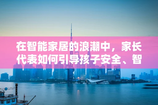 在智能家居的浪潮中，家长代表如何引导孩子安全、智慧地成长？