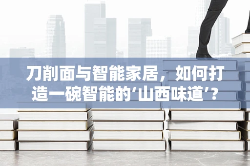 刀削面与智能家居，如何打造一碗智能的‘山西味道’？