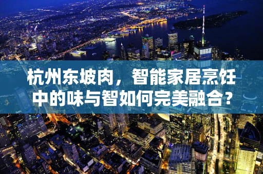 杭州东坡肉，智能家居烹饪中的味与智如何完美融合？