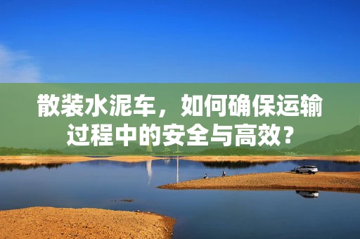 散装水泥车，如何确保运输过程中的安全与高效？
