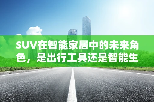 SUV在智能家居中的未来角色，是出行工具还是智能生活的延伸？