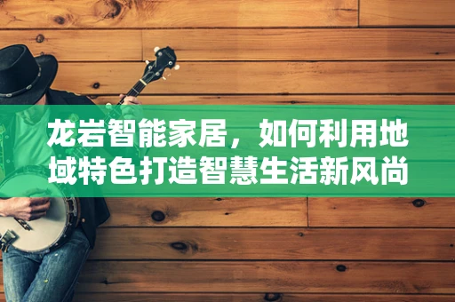 龙岩智能家居，如何利用地域特色打造智慧生活新风尚？