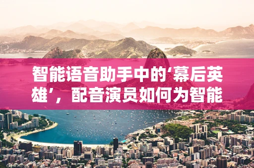 智能语音助手中的‘幕后英雄’，配音演员如何为智能家居注入灵魂？