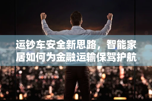 运钞车安全新思路，智能家居如何为金融运输保驾护航？