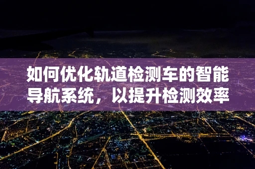 如何优化轨道检测车的智能导航系统，以提升检测效率与精度？