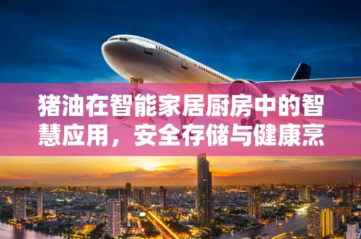 猪油在智能家居厨房中的智慧应用，安全存储与健康烹饪的完美结合