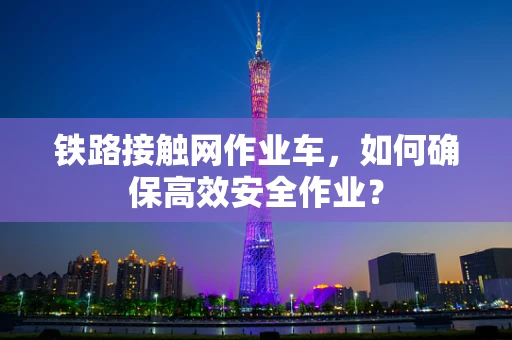 铁路接触网作业车，如何确保高效安全作业？