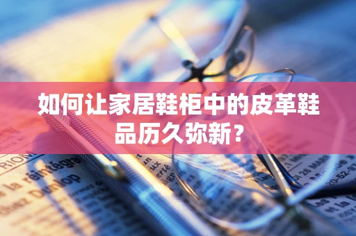 如何让家居鞋柜中的皮革鞋品历久弥新？
