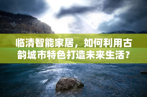 临清智能家居，如何利用古韵城市特色打造未来生活？
