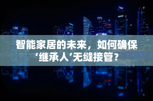 智能家居的未来，如何确保‘继承人’无缝接管？