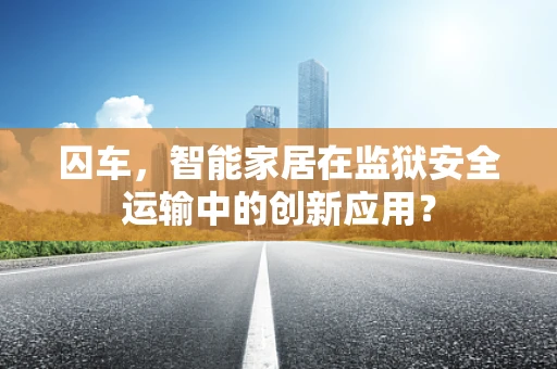 囚车，智能家居在监狱安全运输中的创新应用？