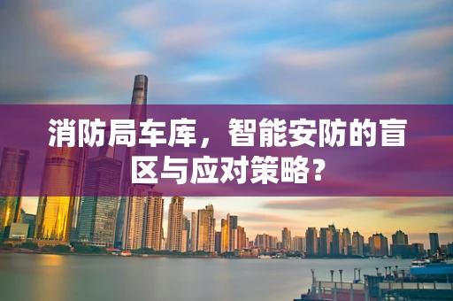 消防局车库，智能安防的盲区与应对策略？