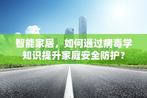 智能家居，如何通过病毒学知识提升家庭安全防护？