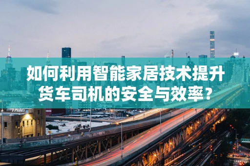 如何利用智能家居技术提升货车司机的安全与效率？