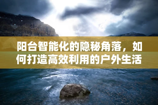 阳台智能化的隐秘角落，如何打造高效利用的户外生活空间？