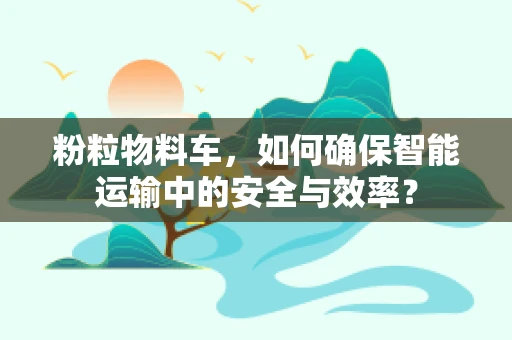 粉粒物料车，如何确保智能运输中的安全与效率？