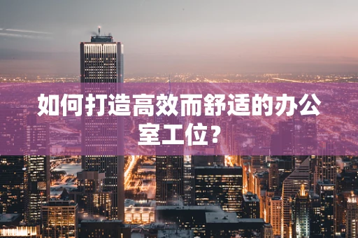 如何打造高效而舒适的办公室工位？