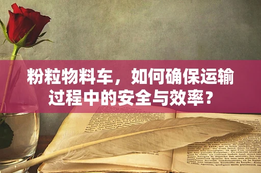 粉粒物料车，如何确保运输过程中的安全与效率？