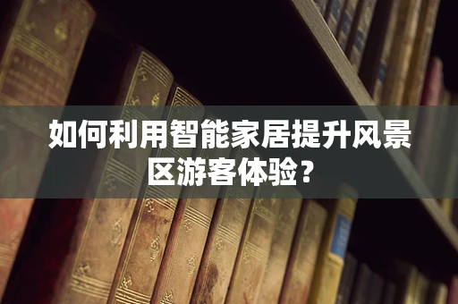 如何利用智能家居提升风景区游客体验？