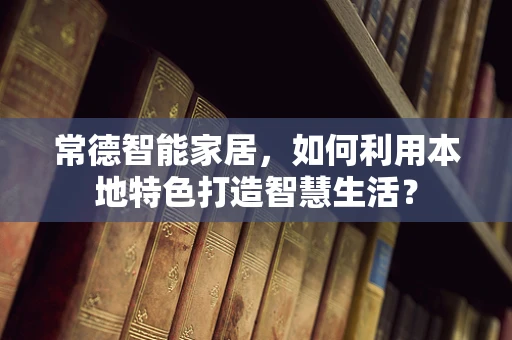 常德智能家居，如何利用本地特色打造智慧生活？