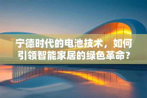 宁德时代的电池技术，如何引领智能家居的绿色革命？