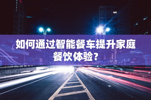 如何通过智能餐车提升家庭餐饮体验？