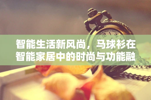 智能生活新风尚，马球衫在智能家居中的时尚与功能融合？
