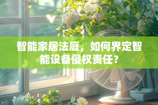 智能家居法庭，如何界定智能设备侵权责任？